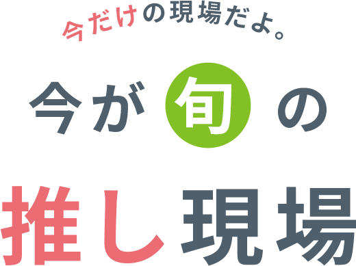 今だけの現場だよ。今が旬の推し現場