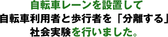 自転車レーンを設置して自転車利用者と歩行者を「分離する」社会実験を行いました。