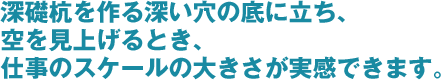 深礎杭を作る深い穴の底に立ち、空を見上げるとき、仕事のスケールの大きさが実感できます。