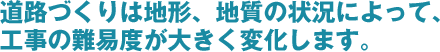 道路づくりは地形、地質の状況によって、工事の難易度が大きく変化します。