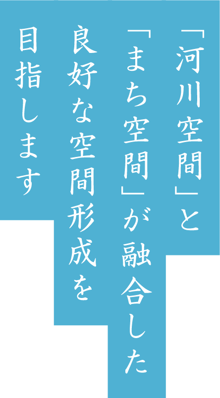 「河川空間」と「まち空間」が融合した良好な空間形成を目指します