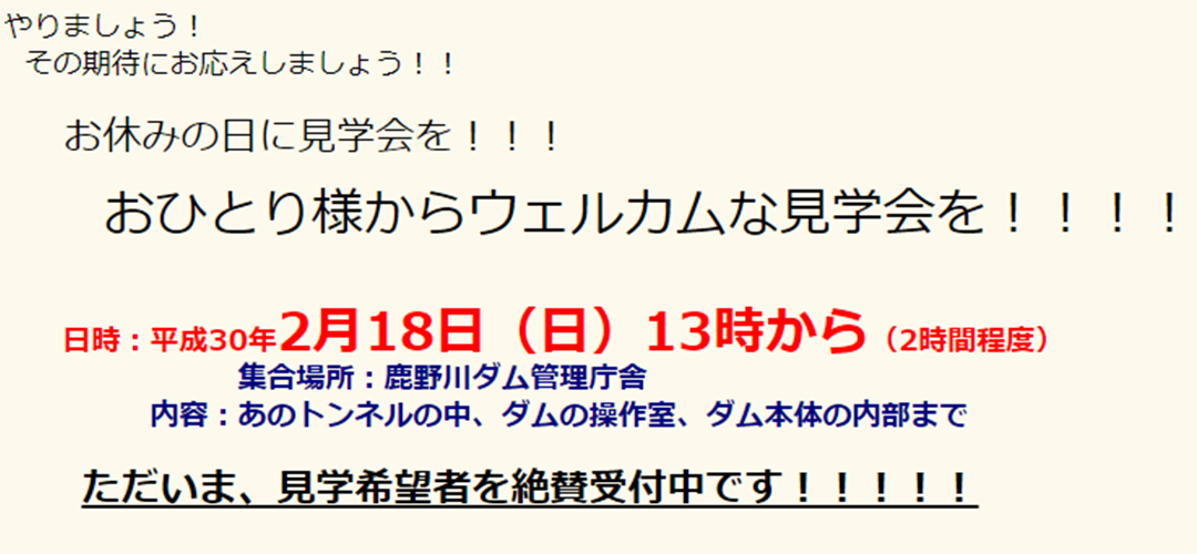やりましょう！その期待にお応えしましょう！！お休みの日に見学会を！！！おひとり様からウェルカムな見学会を！！！！日時：平成30年2月18日（日）13時から（2時間程度）集合場所：鹿野川ダム管理庁舎内容：あのトンネルの中、ダムの操作室、ダム本体の内部までただいま、見学希望者を絶賛受付中です！！！！！